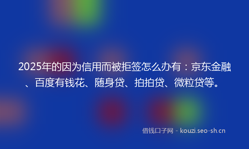2025年的因为信用而被拒签怎么办有:京东金融、百度有钱花、随身贷、拍拍贷、微粒贷等。