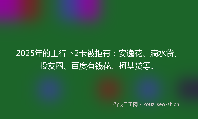 2025年的工行下2卡被拒有:安逸花、滴水贷、投友圈、百度有钱花、柯基贷等。