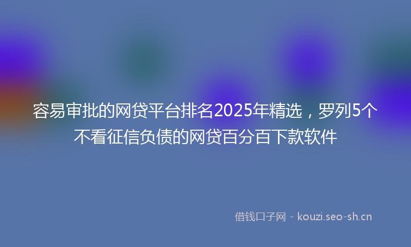 容易审批的网贷平台排名2025年精选，罗列5个不看征信负债的网贷百分百下款软件