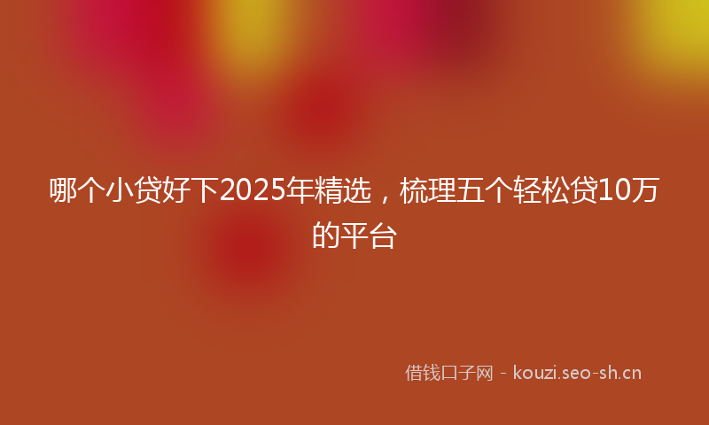 哪个小贷好下2025年精选，梳理五个轻松贷10万的平台