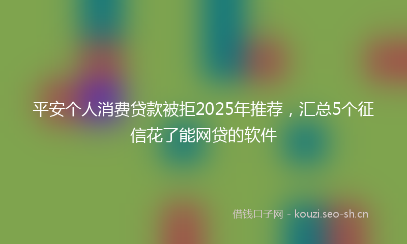 平安个人消费贷款被拒2025年推荐，汇总5个征信花了能网贷的软件