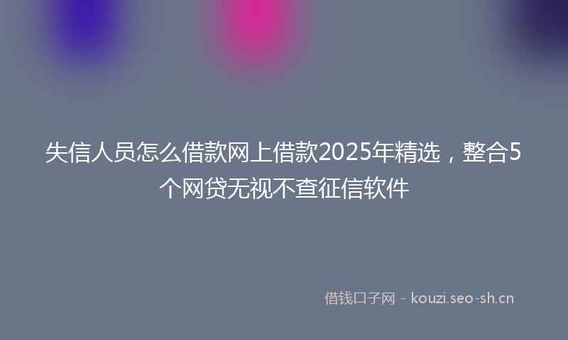 失信人员怎么借款网上借款2025年精选，整合5个网贷无视不查征信软件