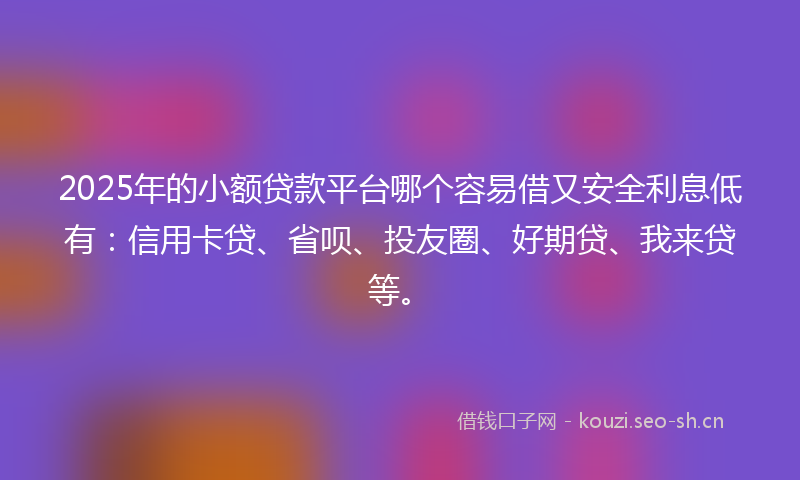 2025年的小额贷款平台哪个容易借又安全利息低有：信用卡贷、省呗、投友圈、好期贷、我来贷等。