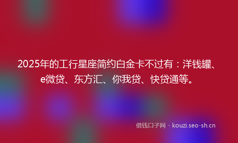 2025年的工行星座简约白金卡不过有：洋钱罐、e微贷、东方汇、你我贷、快贷通等。