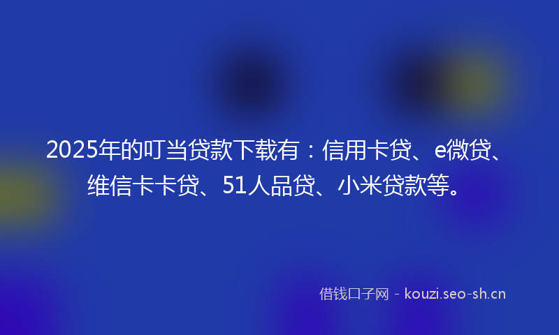 2025年的叮当贷款下载有：信用卡贷、e微贷、维信卡卡贷、51人品贷、小米贷款等。