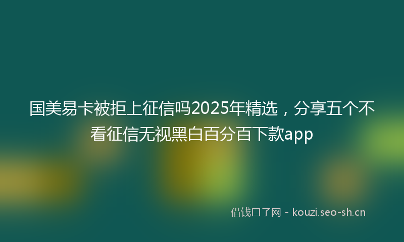 国美易卡被拒上征信吗2025年精选，分享五个不看征信无视黑白百分百下款app