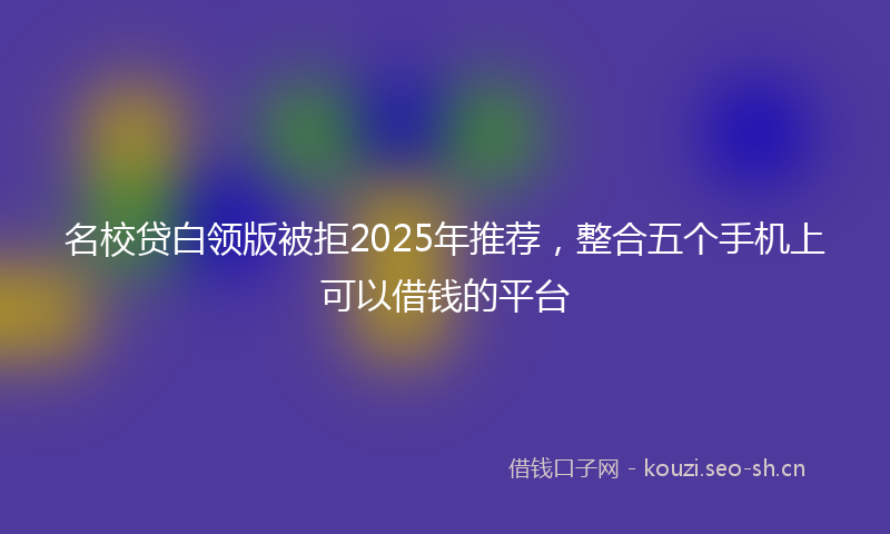 名校贷白领版被拒2025年推荐，整合五个手机上可以借钱的平台
