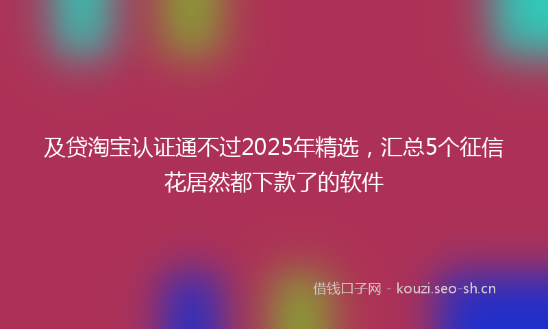 及贷淘宝认证通不过2025年精选,汇总5个征信花居然都下款了的软件