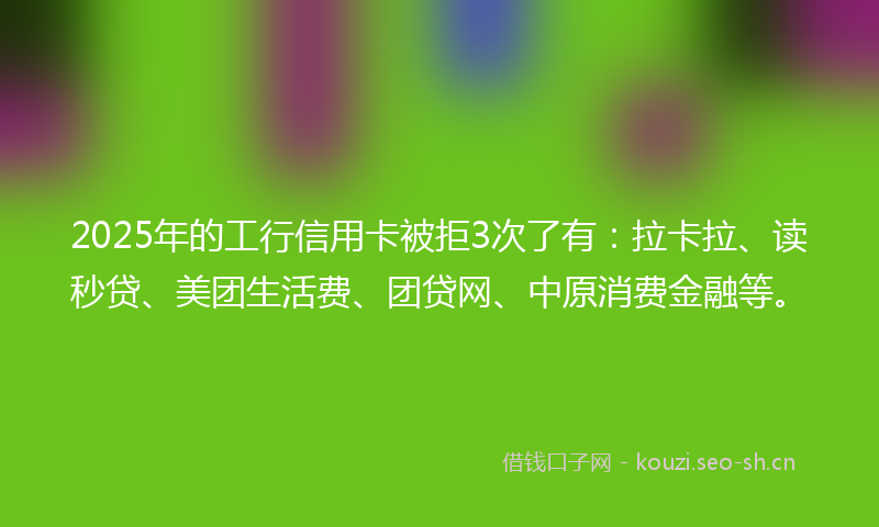 2025年的工行信用卡被拒3次了有：拉卡拉、读秒贷、美团生活费、团贷网、中原消费金融等。