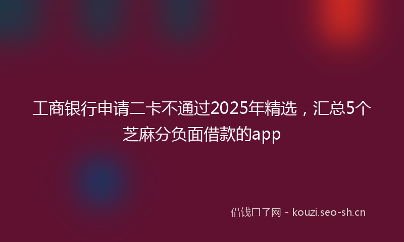 工商银行申请二卡不通过2025年精选，汇总5个芝麻分负面借款的app