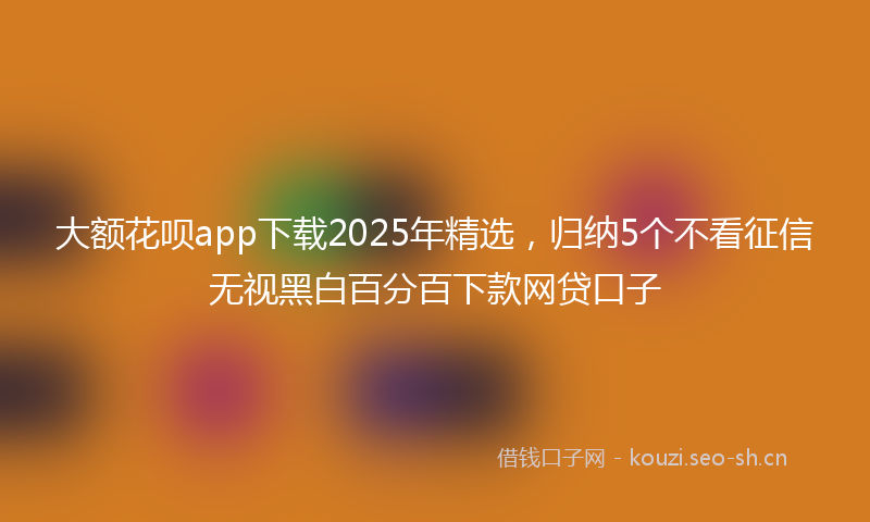 大额花呗app下载2025年精选，归纳5个不看征信无视黑白百分百下款网贷口子