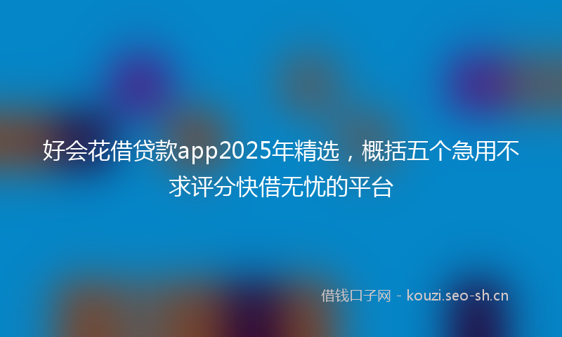 好会花借贷款app2025年精选，概括五个急用不求评分快借无忧的平台