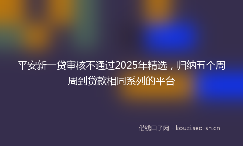 平安新一贷审核不通过2025年精选,归纳五个周周到贷款相同系列的平台