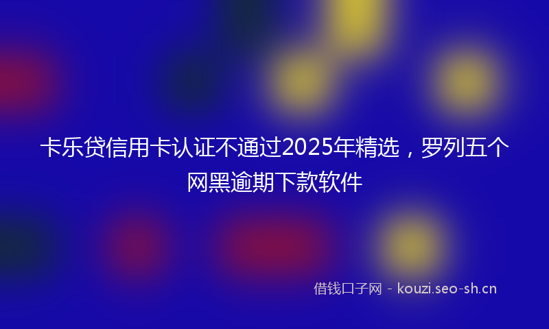 卡乐贷信用卡认证不通过2025年精选，罗列五个网黑逾期下款软件