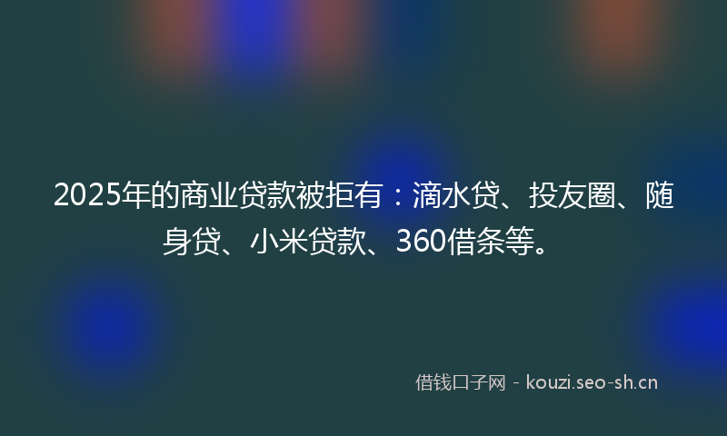 2025年的商业贷款被拒有：滴水贷、投友圈、随身贷、小米贷款、360借条等。