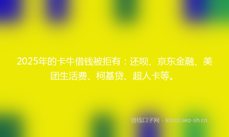 2025年的卡牛借钱被拒有：还呗、京东金融、美团生活费、柯基贷、超人卡等。