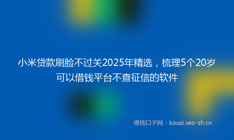 小米贷款刷脸不过关2025年精选，梳理5个20岁可以借钱平台不查征信的软件