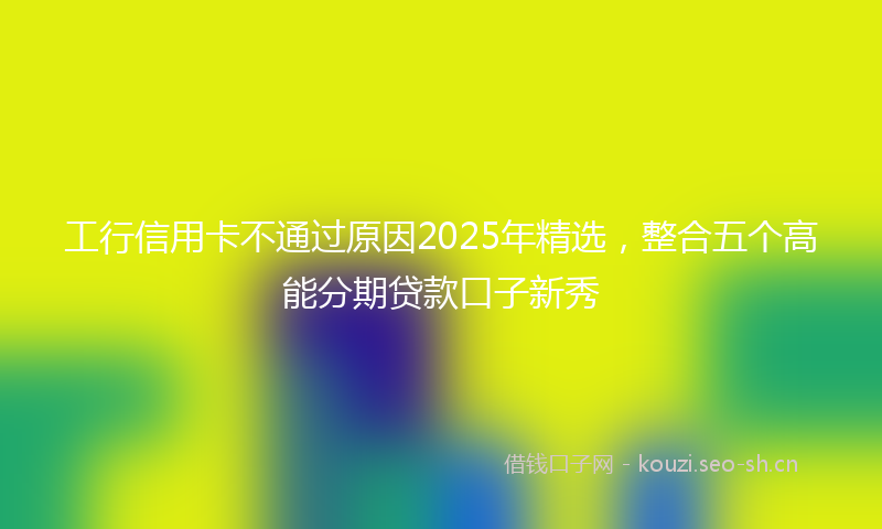 工行信用卡不通过原因2025年精选，整合五个高能分期贷款口子新秀