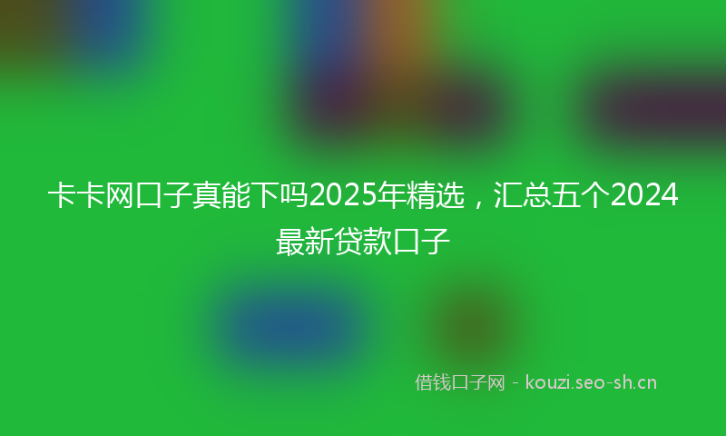 卡卡网口子真能下吗2025年精选,汇总五个2024最新贷款口子