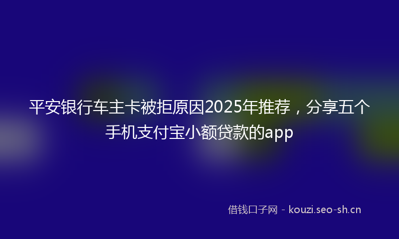 平安银行车主卡被拒原因2025年推荐，分享五个手机支付宝小额贷款的app