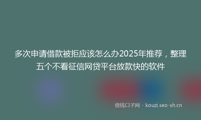 多次申请借款被拒应该怎么办2025年推荐，整理五个不看征信网贷平台放款快的软件