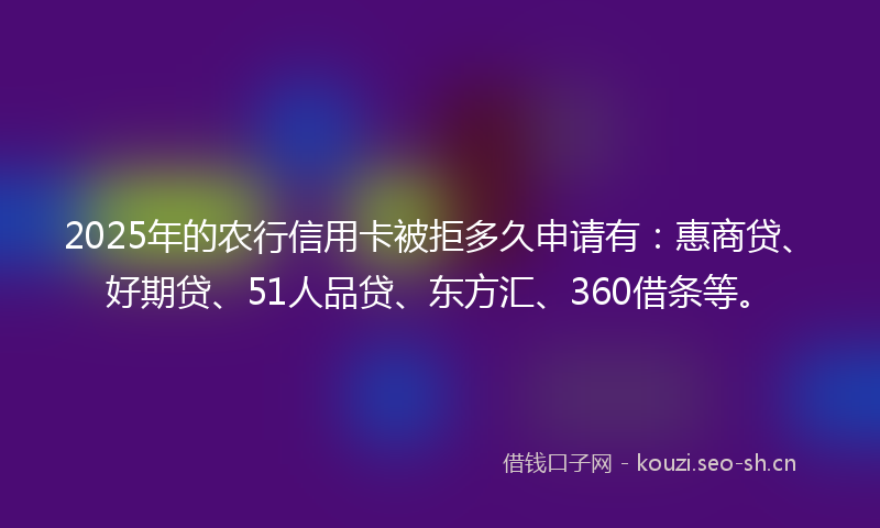 2025年的农行信用卡被拒多久申请有：惠商贷、好期贷、51人品贷、东方汇、360借条等。