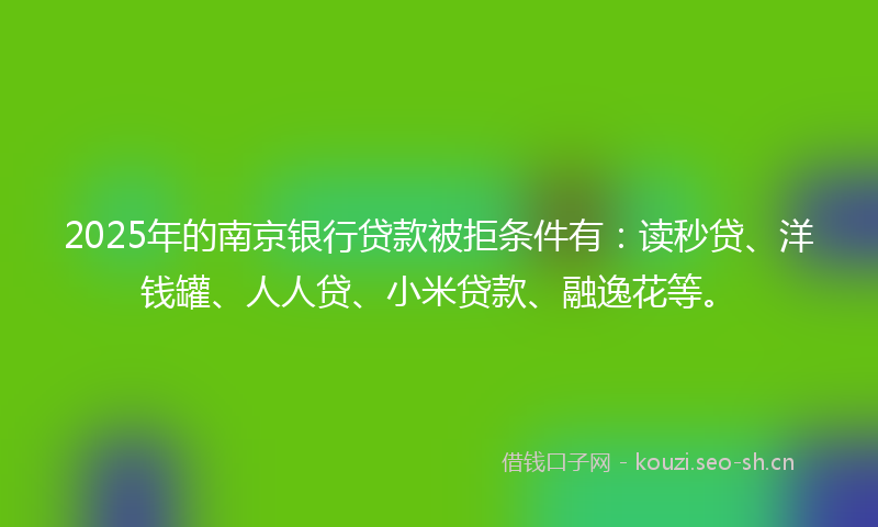 2025年的南京银行贷款被拒条件有：读秒贷、洋钱罐、人人贷、小米贷款、融逸花等。