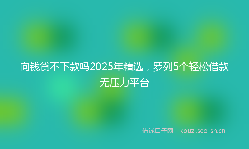 向钱贷不下款吗2025年精选，罗列5个轻松借款无压力平台