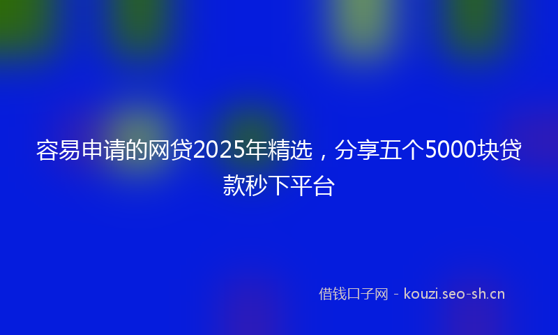 容易申请的网贷2025年精选，分享五个5000块贷款秒下平台