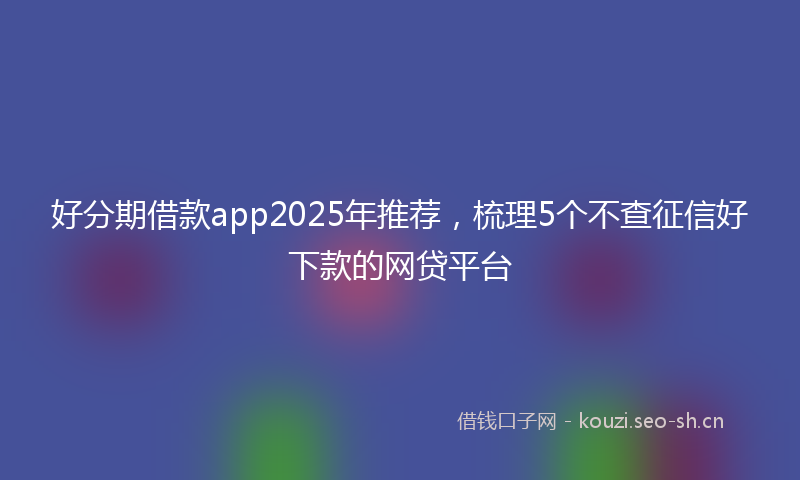 好分期借款app2025年推荐，梳理5个不查征信好下款的网贷平台