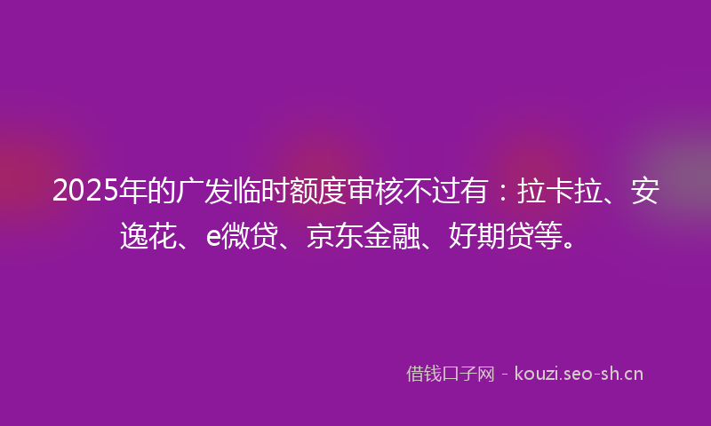 2025年的广发临时额度审核不过有：拉卡拉、安逸花、e微贷、京东金融、好期贷等。