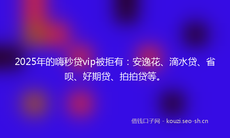 2025年的嗨秒贷vip被拒有：安逸花、滴水贷、省呗、好期贷、拍拍贷等。