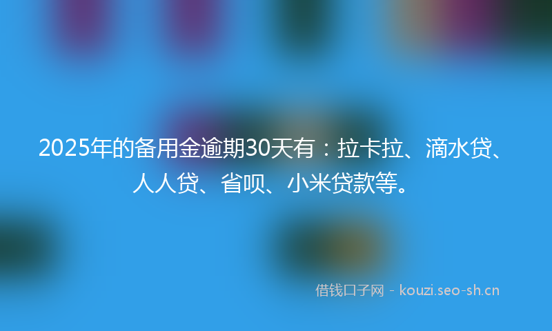 2025年的备用金逾期30天有：拉卡拉、滴水贷、人人贷、省呗、小米贷款等。