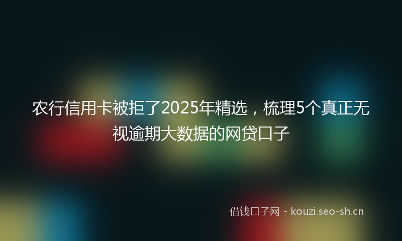 农行信用卡被拒了2025年精选，梳理5个真正无视逾期大数据的网贷口子