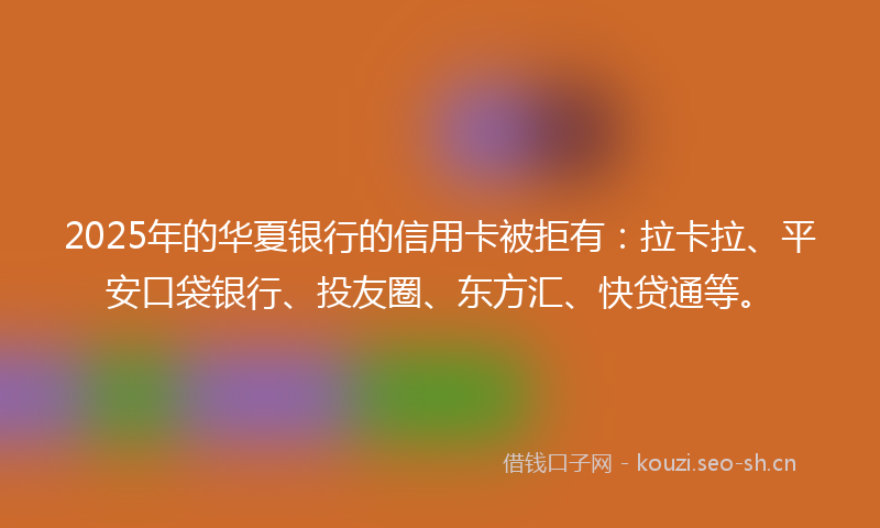 2025年的华夏银行的信用卡被拒有:拉卡拉、平安口袋银行、投友圈、东方汇、快贷通等。
