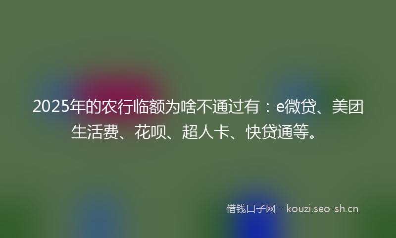 2025年的农行临额为啥不通过有：e微贷、美团生活费、花呗、超人卡、快贷通等。