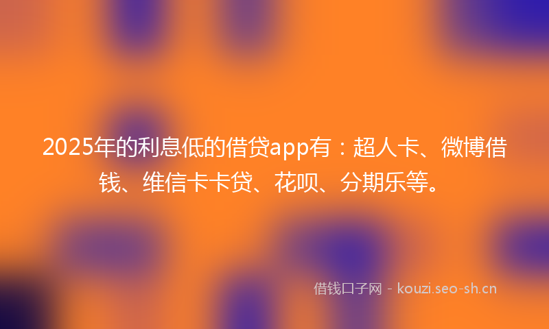 2025年的利息低的借贷app有：超人卡、微博借钱、维信卡卡贷、花呗、分期乐等。