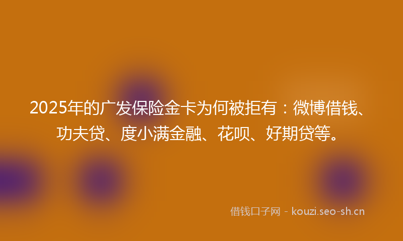 2025年的广发保险金卡为何被拒有：微博借钱、功夫贷、度小满金融、花呗、好期贷等。