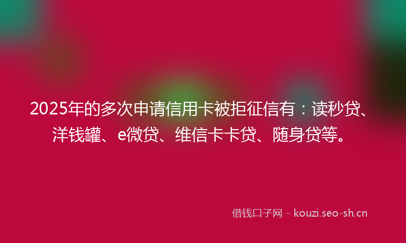 2025年的多次申请信用卡被拒征信有：读秒贷、洋钱罐、e微贷、维信卡卡贷、随身贷等。