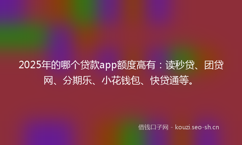 2025年的哪个贷款app额度高有：读秒贷、团贷网、分期乐、小花钱包、快贷通等。