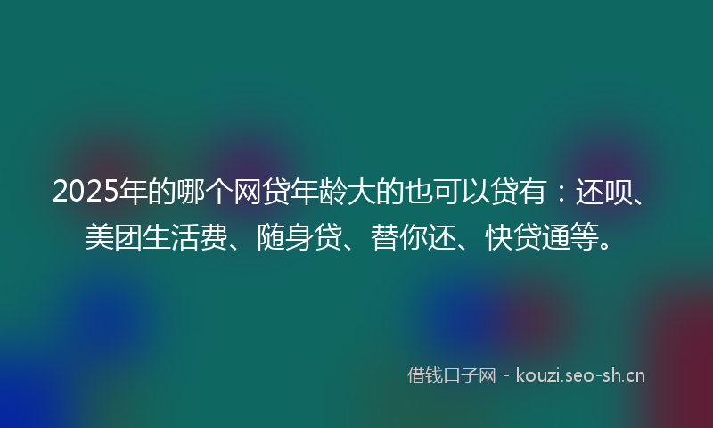 2025年的哪个网贷年龄大的也可以贷有：还呗、美团生活费、随身贷、替你还、快贷通等。