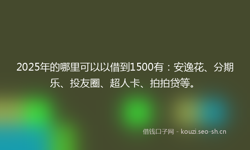 2025年的哪里可以以借到1500有：安逸花、分期乐、投友圈、超人卡、拍拍贷等。