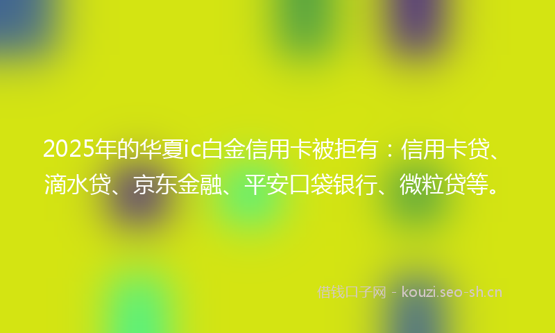 2025年的华夏ic白金信用卡被拒有：信用卡贷、滴水贷、京东金融、平安口袋银行、微粒贷等。