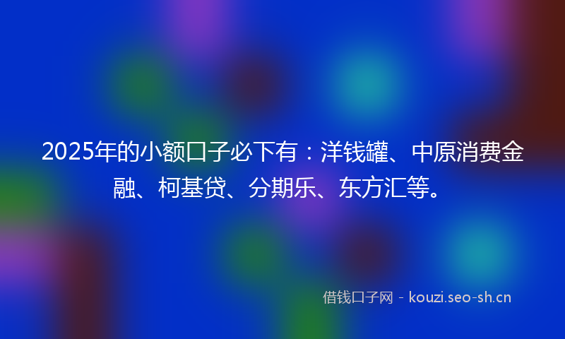 2025年的小额口子必下有：洋钱罐、中原消费金融、柯基贷、分期乐、东方汇等。