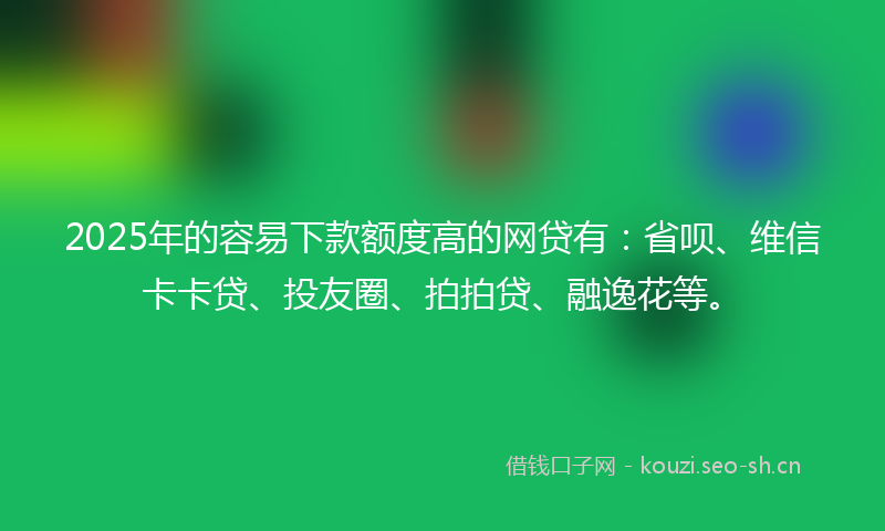 2025年的容易下款额度高的网贷有：省呗、维信卡卡贷、投友圈、拍拍贷、融逸花等。