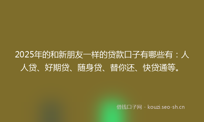 2025年的和新朋友一样的贷款口子有哪些有：人人贷、好期贷、随身贷、替你还、快贷通等。