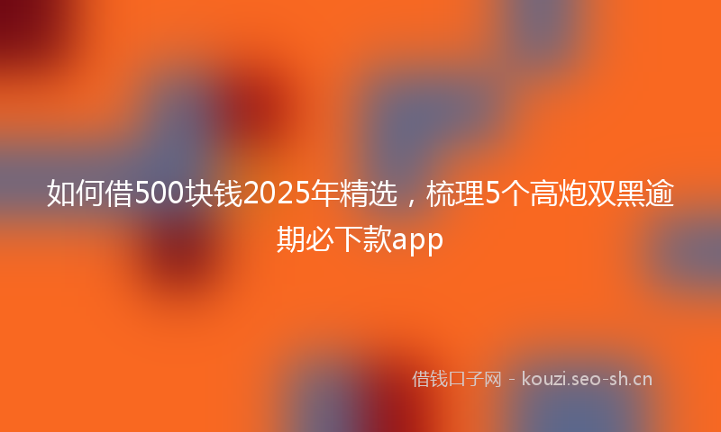 如何借500块钱2025年精选，梳理5个高炮双黑逾期必下款app