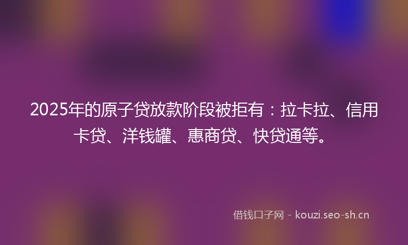 2025年的原子贷放款阶段被拒有：拉卡拉、信用卡贷、洋钱罐、惠商贷、快贷通等。