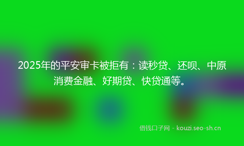 2025年的平安审卡被拒有：读秒贷、还呗、中原消费金融、好期贷、快贷通等。