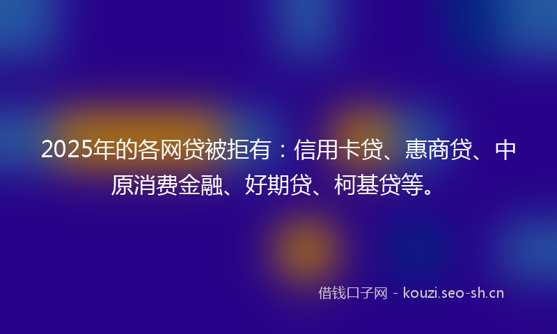 2025年的各网贷被拒有：信用卡贷、惠商贷、中原消费金融、好期贷、柯基贷等。